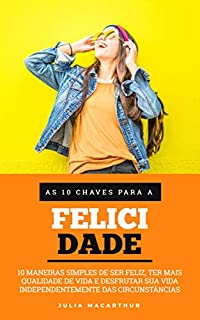 As 10 Chaves Para A Felicidade: 10 Maneiras Simples De Ser Feliz, Ter Mais Qualidade De Vida, Desfrutar Sua Vida Independentemente Das Circunstâncias e Ter Mais Sucesso