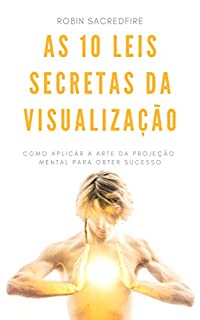 As 10 Leis Secretas da Visualização: Como Aplicar a Arte da Projeção Mental Para Obter Sucesso