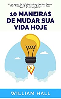 Livro 10 Maneiras De Mudar Sua Vida Hoje: Como Mudar De Vida Em 30 Dias, Ser Uma Pessoa Mais Produtiva E De Sucesso E Alcançar Suas Metas E Seus Objetivos