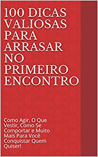 100 Dicas Valiosas Para Arrasar No Primeiro Encontro: Como Agir, O Que Vestir, Como Se Comportar e Muito Mais Para Você Conquistar Quem Quiser!
