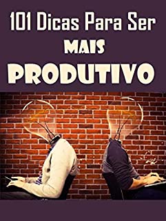 101 Dicas Para Ser Mais Produtivo: Aprenda como produzir com efetividade