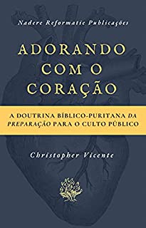 Adorando com o coração: A Doutrina Bíblico-Puritana da preparação para o Culto Público