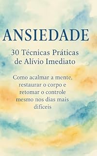 Livro ANSIEDADE: 30 Técnicas Práticas de Alívio Imediato: Como acalmar a mente, restaurar o corpo e retomar o controle mesmo nos dias mais difíceis
