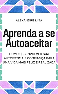 APRENDA A SE AUTOACEITAR: COMO DESENVOLVER SUA AUTOESTIMA E CONFIANÇA PARA UMA VIDA MAIS FELIZ E REALIZADA