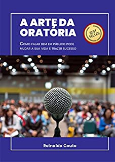 A ARTE DA ORATÓRIA: COMO FALAR BEM EM PÚBLICO PODE MUDAR A SUA VIDA E TRAZER SUCESSO