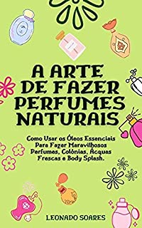 A ARTE DE FAZER PERFUMES NATURAIS: Como Usar os Óleos Essenciais Para Fazer Maravilhosos Perfumes, Colônias, Ácquas Frescas e Body Splash
