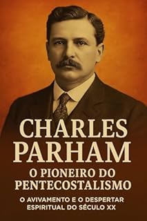 Livro Charles Parham: O Pai do Pentecostalismo Moderno: A origem do batismo no Espírito Santo, o movimento de Topeka e a semente do avivamento que mudou o cristianismo mundial