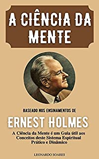 A CIÊNCIA DA MENTE : Baseado nos Ensinamentos de Ernest Holmes A Ciência da Mente é um Guia útil aos Conceitos deste Sistema Espiritual Prático e Dinâmico
