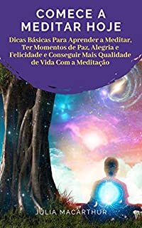 Comece A Meditar Hoje: Dicas Básicas Para Aprender A Meditar, Ter Momentos De Paz, Alegria E Felicidade E Conseguir Mais Qualidade De Vida Com A Meditação