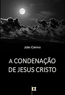 A Condenação de Jesus Cristo, por João Calvino: O Terceiro de uma Série de 8 Sermões sobre a Paixão de Cristo