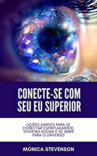 Conecte-se Com Seu Eu Superior: Lições Simples Para Se Conectar Espiritualmente, Viver No Agora E Se Abrir Para O Universo