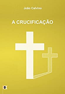 A Crucificação, por João Calvino: O Sexto de uma Série de 8 Sermões sobre a Paixão de Cristo