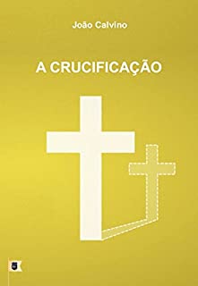 Livro A Crucificação, por João Calvino: O Sexto de uma Série de 8 Sermões sobre a Paixão de Cristo