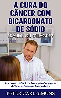 Livro A Cura do Câncer com Bicarbonato de Sódio -  Fraude ou Milagre?: Bicarbonato de Sódio na Prevenção e Tratamento de Todas as Doenças e Enfermidades