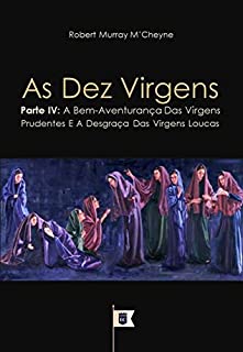 Livro As Dez Virgens, Parte IV, A Bem-Aventurança Das Virgens Prudentes E A Desgraça Das Virgens Loucas, por R. M. M´Cheyne (Uma Exposição da Parábola das Dez Virgens, por R. M. M´Cheyne Livro 4)