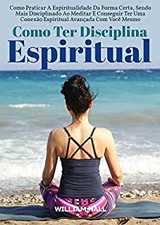 Livro Como Ter Disciplina Espiritual: Como Praticar A Espiritualidade Da Forma Certa, Sendo Mais Disciplinado Ao Meditar E Conseguir Ter Uma Conexão Espiritual Avançada Com Você Mesmo