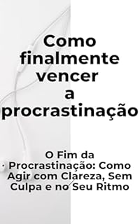 Livro Como Finalmente Vencer a Procrastinação: O Fim da Procrastinação: Como Agir com Clareza, Sem Culpa e no Seu Ritmo