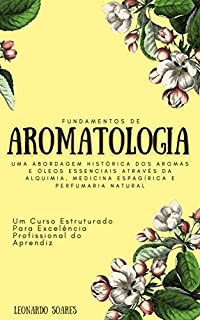 FUNDAMENTOS DE AROMATOLOGIA : Uma Abordagem Histórica dos Aromas e Óleos Essenciais Através da Alquimia, Medicina Espagírica e Perfumaria Natural - Um Curso Estruturado