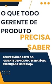 Livro O QUE TODO GERENTE DE PRODUTO PRECISA SABER: Decifrando o Papel do Gerente de Produto: Estratégia, Execução e Liderança