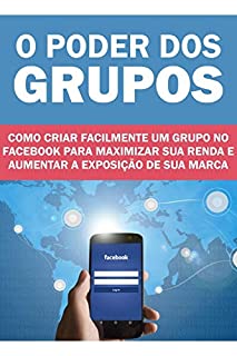Livro O Poder dos Grupos: Como criar facilmente um grupo no Facebook para maximizar sua renda e aumentar a exposição da sua marca!