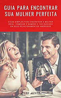 Guia Para Encontrar Sua Mulher Perfeita: Dicas Simples Para Encontrar A Mulher Ideal, Começar O Namoro E Ter Sucesso Em Seus Relacionamentos Amorosos
