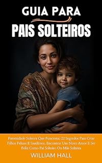Guia Para Pais Solteiros: Paternidade Solteira Que Funciona: 22 Segredos Para Criar Filhos Felizes E Saudáveis, Encontrar Um Novo Amor E Ser Feliz Como Pai Solteiro Ou Mãe Solteira