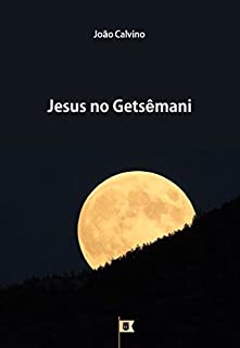 Jesus no Getsêmani, por João Calvino (8 Sermões sobre a Paixão de Cristo Livro 1)