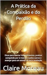 Livro A Prática da Compaixão e do Perdão: Dicas para libertar ressentimentos, praticar compaixão por si mesmo e pelos outros e avançar para um estado de paz e aceitação