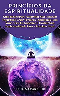 Princípios Da Espiritualidade: Guia Básico Para Aumentar Sua Conexão Espiritual, Criar Técnicas Espirituais Com Você E Seu Eu Superior E Evoluir Sua Espiritualidade Para O Próximo Nível