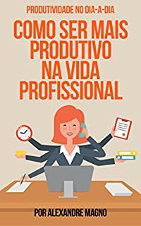 PRODUTIVIDADE NO DIA A DIA: COMO SER MAIS PRODUTIVO NA VIDA PROFISSIONAL