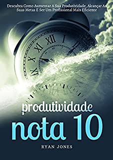 Produtividade Nota 10: Descubra Como Aumentar A Sua Produtividade, Alcançar As Suas Metas E Ser Um Profissional Mais Eficiente