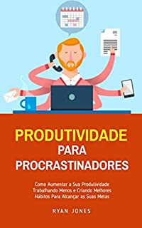 Livro Produtividade Para Procrastinadores: Como Aumentar A Sua Produtividade Trabalhando Menos E Criando Melhores Hábitos Para Alcançar As Suas Metas