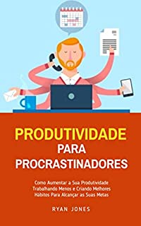 Produtividade Para Procrastinadores: Como Aumentar A Sua Produtividade Trabalhando Menos E Criando Melhores Hábitos Para Alcançar As Suas Metas