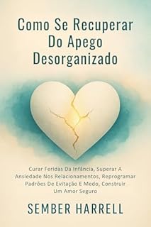 Como Se Recuperar Do Apego Desorganizado: Curar Feridas Da Infância, Superar A Ansiedade Nos Relacionamentos, Reprogramar Padrões De Evitação E Medo, Construir Um Amor Seguro