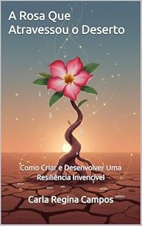 A Rosa Que Atravessou o Deserto: Como Criar e Desenvolver Uma Resiliência Invencível