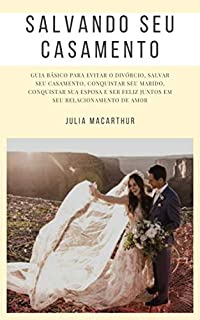 Salvando Seu Casamento: Guia Básico Para Evitar O Divórcio, Salvar Seu Casamento, Conquistar Seu Marido, Conquistar Sua Esposa E Ser Feliz Juntos Em Seu Relacionamento De Amor