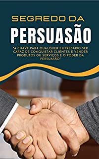 Segredo da Persuasão: A CHAVE PARA QUALQUER EMPRESÁRIO SER CAPAZ DE CONQUISTAR CLIENTES E VENDER PRODUTOS OU SERVIÇOS É O PODER DA PERSUASÃO