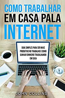 Livro Como Trabalhar Em Casa Pela Internet: Guia Simples Para Ser Mais Produtivo No Trabalho E Como Ganhar Dinheiro Trabalhando Em Casa