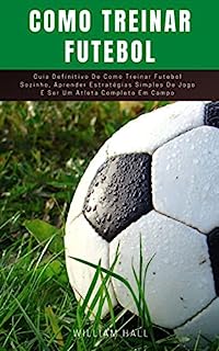 Livro Como Treinar Futebol: Guia Definitivo De Como Treinar Futebol Sozinho, Aprender Estratégias Simples De Jogo E Ser Um Atleta Completo Em Campo