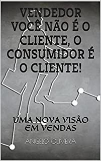 VENDEDOR VOCÊ NÃO É O CLIENTE, O CONSUMIDOR É O CLIENTE: UMA NOVA VISÃO EM VENDAS